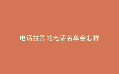 电话拉黑的电话名单会怎样
