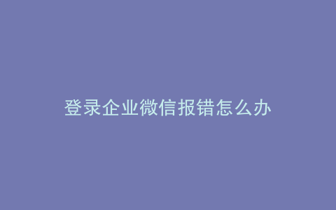 登录企业微信报错怎么办