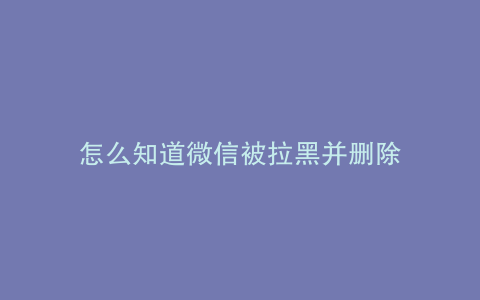 怎么知道微信被拉黑并删除