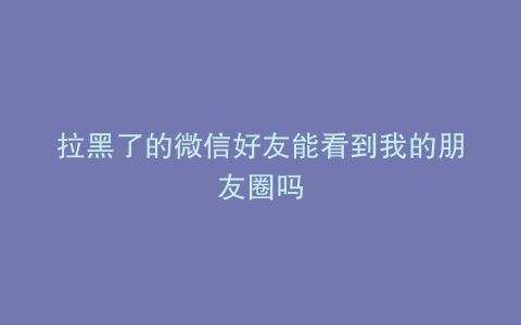 拉黑了的微信好友能看到我的朋友圈吗
