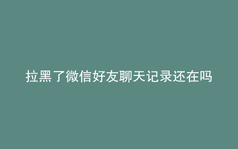 拉黑了微信好友聊天记录还在吗