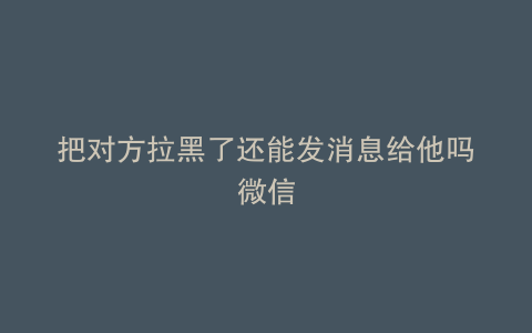 把对方拉黑了还能发消息给他吗微信