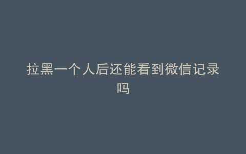 拉黑一个人后还能看到微信记录吗