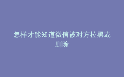 怎样才能知道微信被对方拉黑或删除