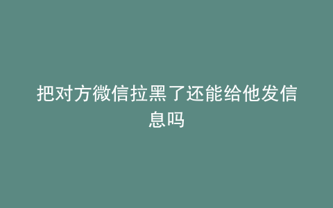 把对方微信拉黑了还能给他发信息吗