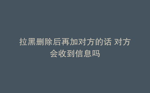 拉黑删除后再加对方的话 对方会收到信息吗