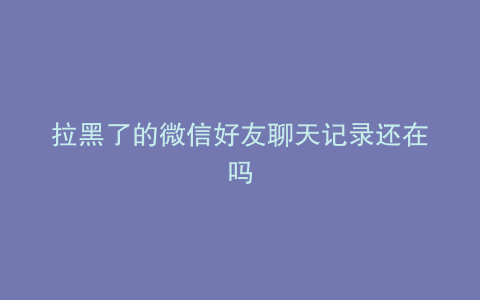 拉黑了的微信好友聊天记录还在吗