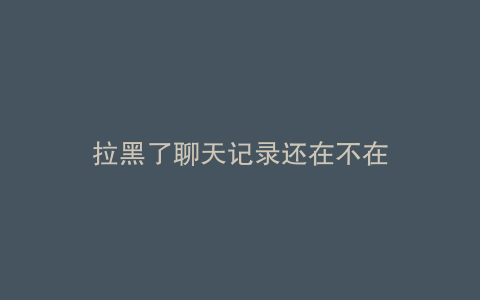 拉黑了聊天记录还在不在