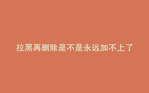 拉黑再删除是不是永远加不上了