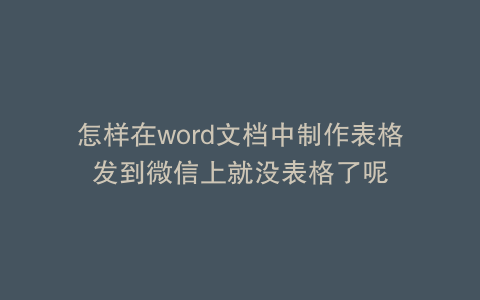 怎样在word文档中制作表格发到微信上就没表格了呢