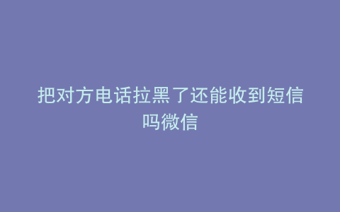 把对方电话拉黑了还能收到短信吗微信