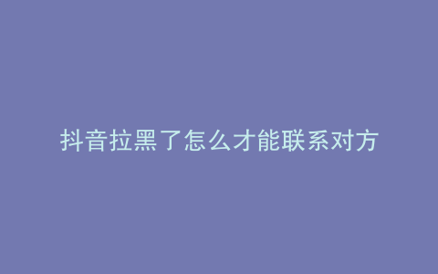 抖音拉黑了怎么才能联系对方