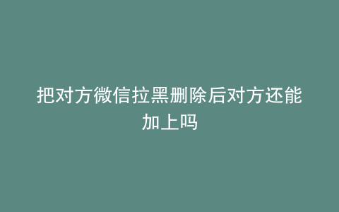 把对方微信拉黑删除后对方还能加上吗