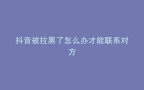 抖音被拉黑了怎么办才能联系对方