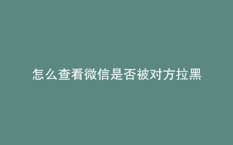 怎么查看微信是否被对方拉黑