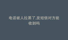 电话被人拉黑了,发短信对方能收到吗