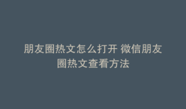 朋友圈热文怎么打开 微信朋友圈热文查看方法