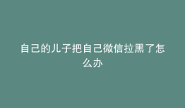 自己的儿子把自己微信拉黑了怎么办