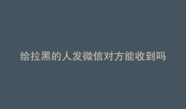 给拉黑的人发微信对方能收到吗